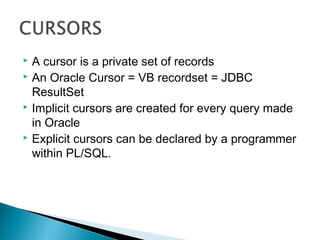  A cursor is a private set of records
 An Oracle Cursor = VB recordset = JDBC
ResultSet
 Implicit cursors are created for every query made
in Oracle
 Explicit cursors can be declared by a programmer
within PL/SQL.
 