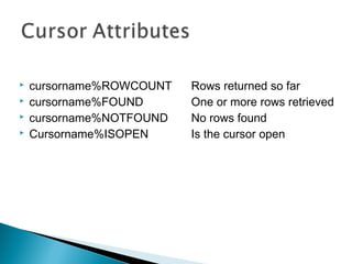  cursorname%ROWCOUNT Rows returned so far
 cursorname%FOUND One or more rows retrieved
 cursorname%NOTFOUND No rows found
 Cursorname%ISOPEN Is the cursor open
 