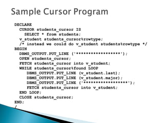 DECLARE
CURSOR students_cursor IS
SELECT * from students;
v_student students_cursor%rowtype;
/* instead we could do v_student students%rowtype */
BEGIN
DBMS_OUTPUT.PUT_LINE ('******************');
OPEN students_cursor;
FETCH students_cursor into v_student;
WHILE students_cursor%found LOOP
DBMS_OUTPUT.PUT_LINE (v_student.last);
DBMS_OUTPUT.PUT_LINE (v_student.major);
DBMS_OUTPUT.PUT_LINE ('******************');
FETCH students_cursor into v_student;
END LOOP;
CLOSE students_cursor;
END;
/
 