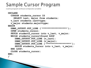 DECLARE
CURSOR students_cursor IS
SELECT last, major from students;
v_Last students.last%type;
v_major students.major%type;
BEGIN
DBMS_OUTPUT.PUT_LINE ('******************');
OPEN students_cursor;
FETCH students_cursor into v_last, v_major;
WHILE students_cursor%found LOOP
DBMS_OUTPUT.PUT_LINE (v_last);
DBMS_OUTPUT.PUT_LINE (v_major);
DBMS_OUTPUT.PUT_LINE ('******************');
FETCH students_cursor into v_last, v_major;
END LOOP;
CLOSE students_cursor;
END;
/
 