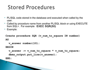  PL/SQL code stored in the database and executed when called by the
user.
 Called by procedure name from another PL/SQL block or using EXECUTE
from SQL+. For example EXEC SQR(50)
 Example:
Create procedure SQR (v_num_to_square IN number)
AS
v_answer number(10);
BEGIN
v_answer := v_num_to_square * v_num_to_square;
dbms_output.put_line(v_answer);
END;
/
 