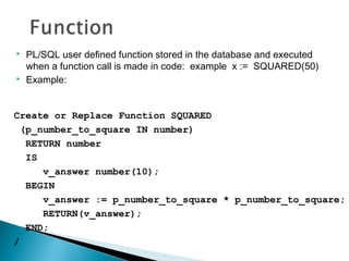 PL/SQL user defined function stored in the database and executed
when a function call is made in code: example x := SQUARED(50)
 Example:
Create or Replace Function SQUARED
(p_number_to_square IN number)
RETURN number
IS
v_answer number(10);
BEGIN
v_answer := p_number_to_square * p_number_to_square;
RETURN(v_answer);
END;
/
 