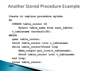 Create or replace procedure mytabs
AS
CURSOR table_cursor IS
Select table_name from user_tables;
v_tablename varchar2(30);
BEGIN
open table_cursor;
fetch table_cursor into v_tablename;
while table_cursor%found loop
dbms_output.put_line(v_tablename);
fetch table_cursor into v_tablename;
end loop;
close table_cursor;
END;
 