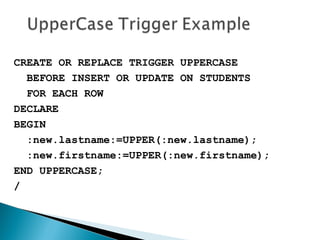 CREATE OR REPLACE TRIGGER UPPERCASE
BEFORE INSERT OR UPDATE ON STUDENTS
FOR EACH ROW
DECLARE
BEGIN
:new.lastname:=UPPER(:new.lastname);
:new.firstname:=UPPER(:new.firstname);
END UPPERCASE;
/
 