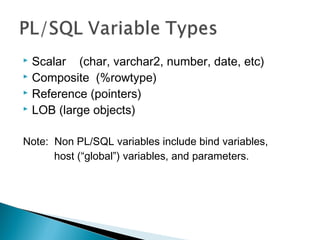  Scalar (char, varchar2, number, date, etc)
 Composite (%rowtype)
 Reference (pointers)
 LOB (large objects)
Note: Non PL/SQL variables include bind variables,
host (“global”) variables, and parameters.
 