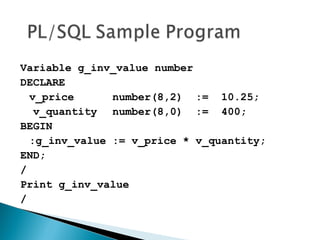 Variable g_inv_value number
DECLARE
v_price number(8,2) := 10.25;
v_quantity number(8,0) := 400;
BEGIN
:g_inv_value := v_price * v_quantity;
END;
/
Print g_inv_value
/
 