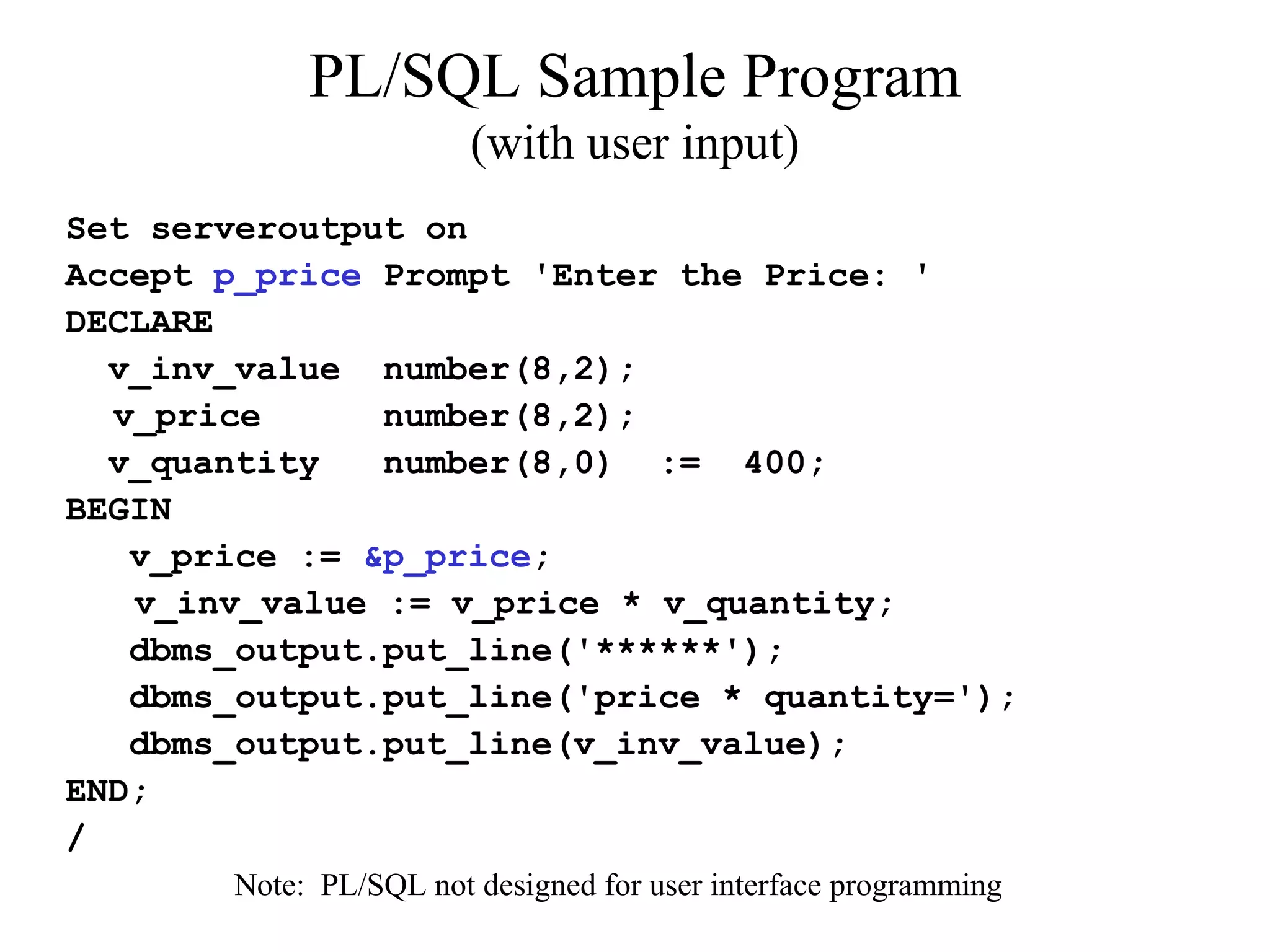 PL/SQL Sample Program
(with user input)
Set serveroutput on
Accept p_price Prompt 'Enter the Price: '
DECLARE
v_inv_value number(8,2);
v_price number(8,2);
v_quantity number(8,0) := 400;
BEGIN
v_price := &p_price;
v_inv_value := v_price * v_quantity;
dbms_output.put_line('******');
dbms_output.put_line('price * quantity=');
dbms_output.put_line(v_inv_value);
END;
/
Note: PL/SQL not designed for user interface programming
 