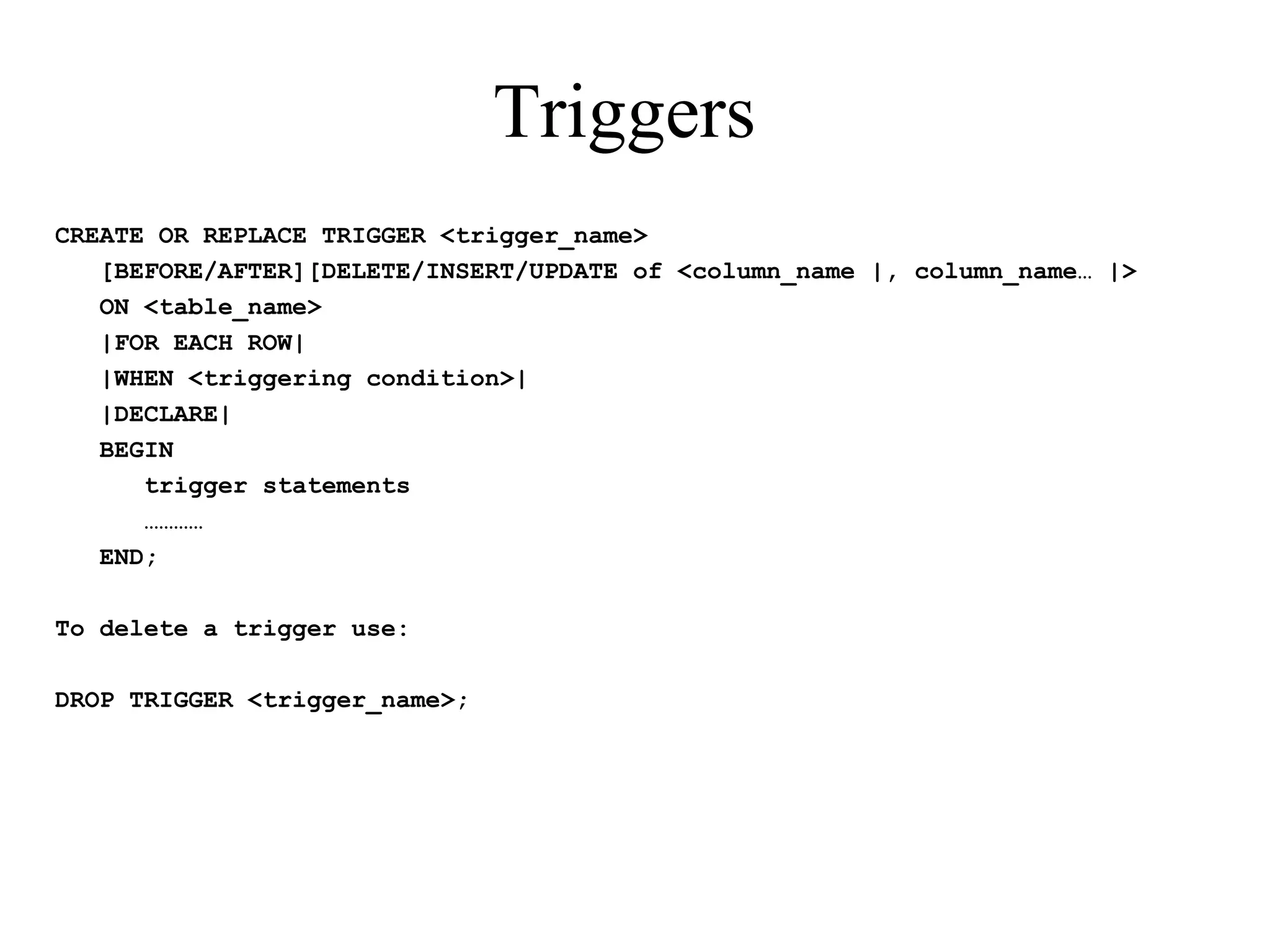 Triggers
CREATE OR REPLACE TRIGGER <trigger_name>
[BEFORE/AFTER][DELETE/INSERT/UPDATE of <column_name |, column_name… |>
ON <table_name>
|FOR EACH ROW|
|WHEN <triggering condition>|
|DECLARE|
BEGIN
trigger statements
…………
END;
To delete a trigger use:
DROP TRIGGER <trigger_name>;
 