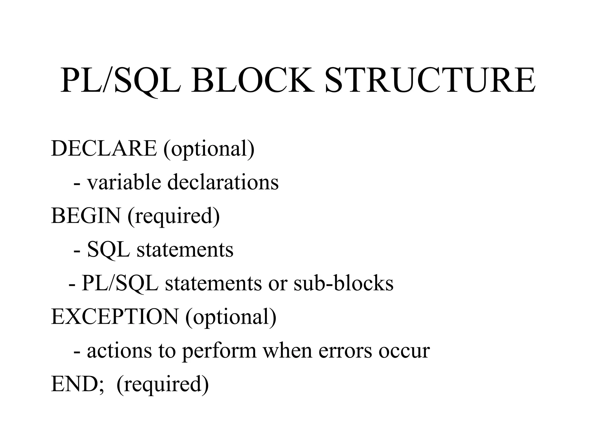 PL/SQL BLOCK STRUCTURE
DECLARE (optional)
- variable declarations
BEGIN (required)
- SQL statements
- PL/SQL statements or sub-blocks
EXCEPTION (optional)
- actions to perform when errors occur
END; (required)
 