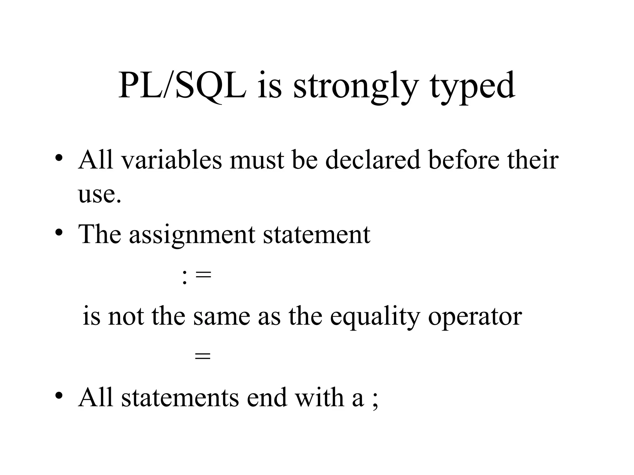 PL/SQL is strongly typed
• All variables must be declared before their
use.
• The assignment statement
: =
is not the same as the equality operator
=
• All statements end with a ;
 