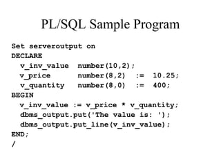 PL/SQL Sample Program
Set serveroutput on
DECLARE
v_inv_value number(10,2);
v_price number(8,2) := 10.25;
v_quantity number(8,0) := 400;
BEGIN
v_inv_value := v_price * v_quantity;
dbms_output.put('The value is: ');
dbms_output.put_line(v_inv_value);
END;
/
 