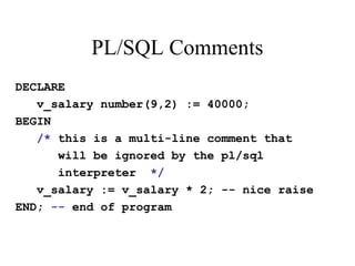 PL/SQL Comments
DECLARE
v_salary number(9,2) := 40000;
BEGIN
/* this is a multi-line comment that
will be ignored by the pl/sql
interpreter */
v_salary := v_salary * 2; -- nice raise
END; -- end of program
 
