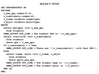 SELECT INTO
SET SERVEROUTPUT ON
DECLARE
v_max_gpa number(3,2);
v_numstudents number(4);
v_lname students.lname%type;
v_major students.major%type;
BEGIN
select max(gpa) into v_max_gpa
from students;
DBMS_OUTPUT.PUT_LINE ('The highest GPA is '||v_max_gpa);
select count(sid) into v_numstudents
from students
where gpa = v_max_gpa;
IF v_numstudents > 1 then
DBMS_OUTPUT.PUT_LINE ('There are '||v_numstudents||' with that GPA');
ELSE
select lname, major into v_lname, v_major
from students
where gpa=v_max_gpa;
DBMS_OUTPUT.PUT_LINE ('The student name is '||v_lname);
DBMS_OUTPUT.PUT_LINE ('The student major is '||v_major);
END IF;
END;
 