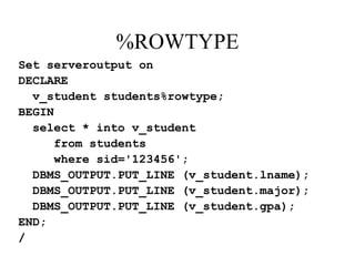 %ROWTYPE
Set serveroutput on
DECLARE
v_student students%rowtype;
BEGIN
select * into v_student
from students
where sid='123456';
DBMS_OUTPUT.PUT_LINE (v_student.lname);
DBMS_OUTPUT.PUT_LINE (v_student.major);
DBMS_OUTPUT.PUT_LINE (v_student.gpa);
END;
/
 