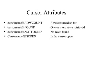 Cursor Attributes
• cursorname%ROWCOUNT Rows returned so far
• cursorname%FOUND One or more rows retrieved
• cursorname%NOTFOUND No rows found
• Cursorname%ISOPEN Is the cursor open
 