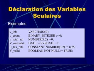 Déclaration des Variables
Scalaires
Exemples
v_job VARCHAR2(9);
v_count BINARY_INTEGER := 0;
v_total_sal NUMBER(9,2) :=0;
V_orderdate DATE := SYSDATE +7;
C_tax_rate CONSTANT NUMBER(3,2) := 8.25;
V_valid BOOLEAN NOT NULL := TRUE;
 