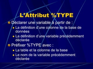 L’Attribut %TYPE
Déclarer une variable à partir de :
 La définition d’une colonne de la base de
données
 La définition d’une variable précédemment
déclarée
Préfixer %TYPE avec :
 La table et la colonne de la base
 Le nom de la variable précédemment
déclarée
 