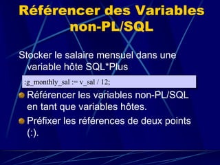 Référencer des Variables
non-PL/SQL
Stocker le salaire mensuel dans une
variable hôte SQL*Plus
Référencer les variables non-PL/SQL
en tant que variables hôtes.
Préfixer les références de deux points
(:).
:g_monthly_sal := v_sal / 12;
 