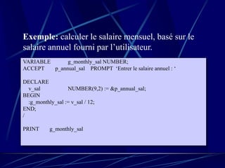 VARIABLE g_monthly_sal NUMBER;
ACCEPT p_annual_sal PROMPT ‘Entrer le salaire annuel : ‘
DECLARE
v_sal NUMBER(9,2) := &p_annual_sal;
BEGIN
:g_monthly_sal := v_sal / 12;
END;
/
PRINT g_monthly_sal
Exemple: calculer le salaire mensuel, basé sur le
salaire annuel fourni par l’utilisateur.
 