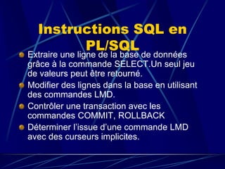 Instructions SQL en
PL/SQL
Extraire une ligne de la base de données
grâce à la commande SELECT.Un seul jeu
de valeurs peut être retourné.
Modifier des lignes dans la base en utilisant
des commandes LMD.
Contrôler une transaction avec les
commandes COMMIT, ROLLBACK
Déterminer l’issue d’une commande LMD
avec des curseurs implicites.
 