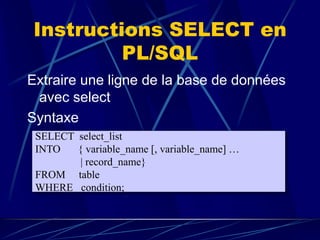 Instructions SELECT en
PL/SQL
Extraire une ligne de la base de données
avec select
Syntaxe
SELECT select_list
INTO { variable_name [, variable_name] …
| record_name}
FROM table
WHERE condition;
 