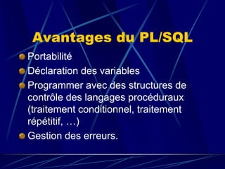 Avantages du PL/SQL
Portabilité
Déclaration des variables
Programmer avec des structures de
contrôle des langages procéduraux
(traitement conditionnel, traitement
répétitif, …)
Gestion des erreurs.
 