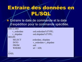 Extraire des données en
PL/SQL
Extraire la date de commande et la date
d’expédition pour la commande spécifiée.
DECLARE
v_orderdate ord.orderdate%TYPE;
v_shipdate ord.shipdate%TYPE;
BEGIN
SELECT orderdate, shipdate
INTO v_orderdate v_shipdate
FROM ord
WHERE id = 620;
…
END;
 