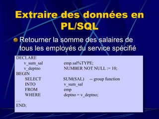Extraire des données en
PL/SQL
Retourner la somme des salaires de
tous les employés du service spécifié.
DECLARE
v_sum_sal emp.sal%TYPE;
v_deptno NUMBER NOT NULL := 10;
BEGIN
SELECT SUM(SAL) -- group function
INTO v_sum_sal
FROM emp
WHERE deptno = v_deptno;
…
END;
 