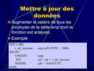 Mettre à jour des
données
Augmenter le salaire de tous les
employés de la table emp dont la
fonction est analyste.
Exemple
DECLARE
v_sal_increase emp.sal%TYPE := 2000;
BEGIN
UPDATE emp
SET sal = sal + v_sal_increase
WHERE job = ‘ANALYST’;
END;
 
