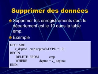 Supprimer des données
Supprimer les enregistrements dont le
département est le 10 dans la table
emp.
Exemple
DECLARE
v_deptno emp.deptno%TYPE := 10;
BEGIN
DELETE FROM emp
WHERE deptno = v_ deptno;
END;
 