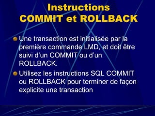 Instructions
COMMIT et ROLLBACK
Une transaction est initialisée par la
première commande LMD, et doit être
suivi d’un COMMIT ou d’un
ROLLBACK.
Utilisez les instructions SQL COMMIT
ou ROLLBACK pour terminer de façon
explicite une transaction.
 