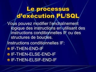Le processus
d’exécution PL/SQL
Vous pouvez modifier l’enchaînement
logique des instructions en utilisant des
instructions conditionnelles IF ou des
structures de boucles.
Instructions conditionnelles IF:
IF-THEN-END-IF
IF-THEN-ELSE-END-IF
IF-THEN-ELSIF-END-IF
 