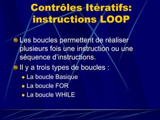 Contrôles Itératifs:
instructions LOOP
Les boucles permettent de réaliser
plusieurs fois une instruction ou une
séquence d’instructions.
Il y a trois types de boucles :
 La boucle Basique
 La boucle FOR
 La boucle WHILE
 