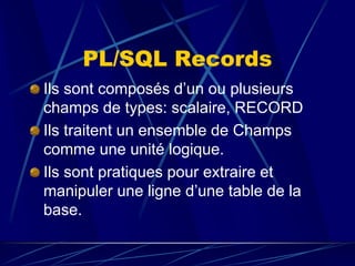 PL/SQL Records
Ils sont composés d’un ou plusieurs
champs de types: scalaire, RECORD
Ils traitent un ensemble de Champs
comme une unité logique.
Ils sont pratiques pour extraire et
manipuler une ligne d’une table de la
base.
 