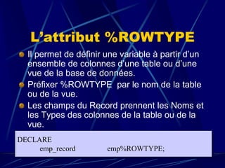 L’attribut %ROWTYPE
Il permet de définir une variable à partir d’un
ensemble de colonnes d’une table ou d’une
vue de la base de données.
Préfixer %ROWTYPE par le nom de la table
ou de la vue.
Les champs du Record prennent les Noms et
les Types des colonnes de la table ou de la
vue.
DECLARE
emp_record emp%ROWTYPE;
 