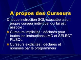 A propos des Curseurs
Chaque instruction SQL exécutée a son
propre curseur individuel qui lui est
associé :
Curseurs implicites : déclarés pour
toutes les instructions LMD et SELECT
PL/SQL
Curseurs explicites : déclarés et
nommés par le programmeur.
 
