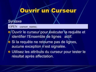 Ouvrir un Curseur
Syntaxe
Ouvrir le curseur pour exécuter la requête et
identifier l’Ensemble de lignes actif.
Si la requête ne retourne pas de lignes,
aucune exception n’est signalée.
Utilisez les attributs du curseur pour tester le
résultat après affectation.
OPEN cursor_name;
 