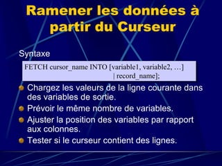 Ramener les données à
partir du Curseur
Syntaxe
Chargez les valeurs de la ligne courante dans
des variables de sortie.
Prévoir le même nombre de variables.
Ajuster la position des variables par rapport
aux colonnes.
Tester si le curseur contient des lignes.
FETCH cursor_name INTO [variable1, variable2, …]
| record_name];
 