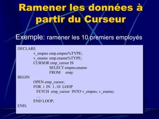 Ramener les données à
partir du Curseur
Exemple: ramener les 10 premiers employés
DECLARE
v_empno emp.empno%TYPE;
v_ename emp.ename%TYPE;
CURSOR emp_cursor IS
SELECT empno,ename
FROM emp;
BEGIN
OPEN emp_cursor;
FOR i IN 1..10 LOOP
FETCH emp_cursor INTO v_empno, v_ename;
…
END LOOP;
END;
 