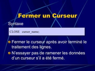 Fermer un Curseur
Syntaxe
Fermer le curseur après avoir terminé le
traitement des lignes.
N’essayer pas de ramener les données
d’un curseur s’il a été fermé.
CLOSE cursor_name;
 