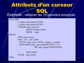 Attributs d’un curseur
SQL
Exemple : ramener les 10 premiers employés
DECLARE
v_empno emp.empno%TYPE;
v_ename emp.ename%TYPE;
CURSOR emp_cursor IS
SELECT empno,ename
FROM emp;
BEGIN
OPEN emp_cursor;
FOR i IN 1..10 LOOP
FETCH emp_cursor INTO v_empno, v_ename;
EXIT WHEN emp_cursor%ROWCOUNT > 10
OR emp_cursor%NOTFOUND;
…
END LOOP;
CLOSE emp_cursor;
END;
 