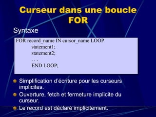 Curseur dans une boucle
FOR
Syntaxe
Simplification d’écriture pour les curseurs
implicites.
Ouverture, fetch et fermeture implicite du
curseur.
Le record est déclaré implicitement.
FOR record_name IN cursor_name LOOP
statement1;
statement2;
. . .
END LOOP;
 
