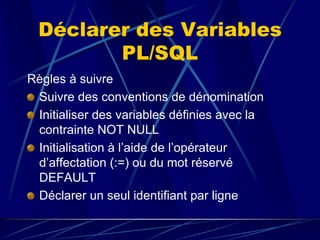 Déclarer des Variables
PL/SQL
Règles à suivre
Suivre des conventions de dénomination
Initialiser des variables définies avec la
contrainte NOT NULL
Initialisation à l’aide de l’opérateur
d’affectation (:=) ou du mot réservé
DEFAULT
Déclarer un seul identifiant par ligne.
 