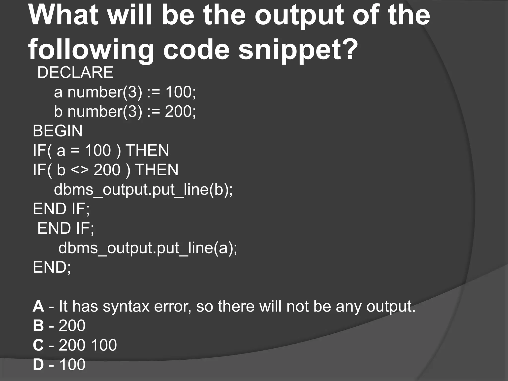 What will be the output of the following code snippet? DECLARE a number(3) := 100; b number(3) := 200; BEGIN IF( a = 100 ) THEN IF( b <> 200 ) THEN dbms_output.put_line(b); END IF; END IF; dbms_output.put_line(a); END; A - It has syntax error, so there will not be any output. B - 200 C - 200 100 D - 100 