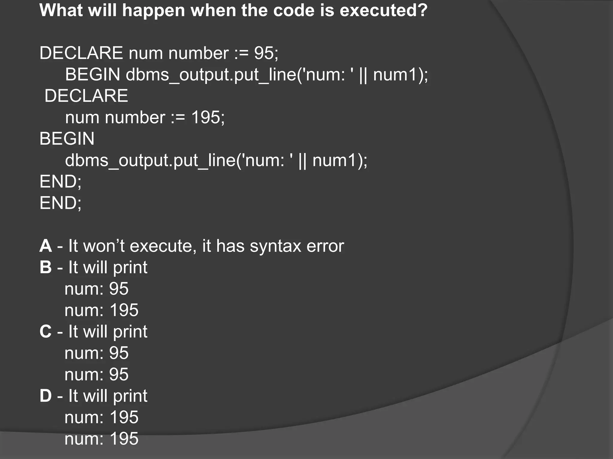 What will happen when the code is executed? DECLARE num number := 95; BEGIN dbms_output.put_line('num: ' || num1); DECLARE num number := 195; BEGIN dbms_output.put_line('num: ' || num1); END; END; A - It won’t execute, it has syntax error B - It will print num: 95 num: 195 C - It will print num: 95 num: 95 D - It will print num: 195 num: 195 