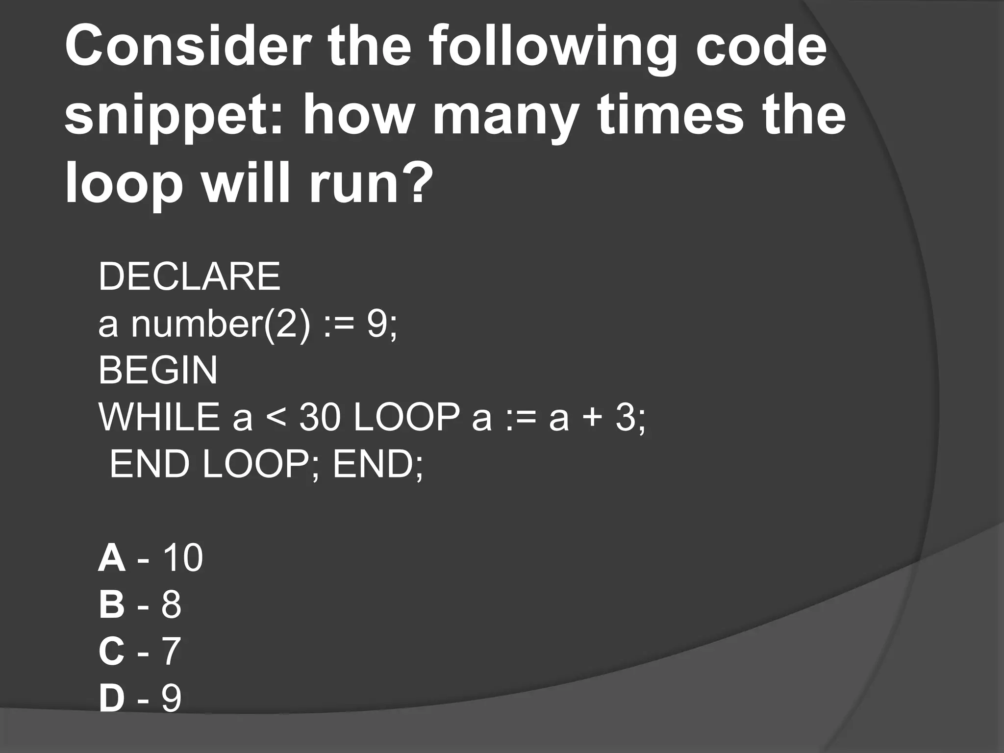 Consider the following code snippet: how many times the loop will run? DECLARE a number(2) := 9; BEGIN WHILE a < 30 LOOP a := a + 3; END LOOP; END; A - 10 B - 8 C - 7 D - 9 