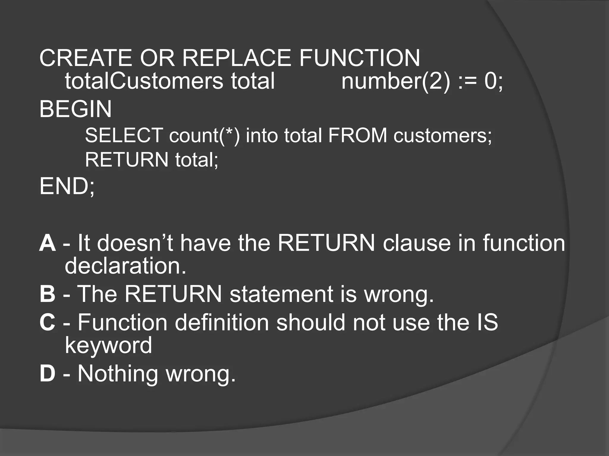 CREATE OR REPLACE FUNCTION totalCustomers total number(2) := 0; BEGIN SELECT count(*) into total FROM customers; RETURN total; END; A - It doesn’t have the RETURN clause in function declaration. B - The RETURN statement is wrong. C - Function definition should not use the IS keyword D - Nothing wrong. 