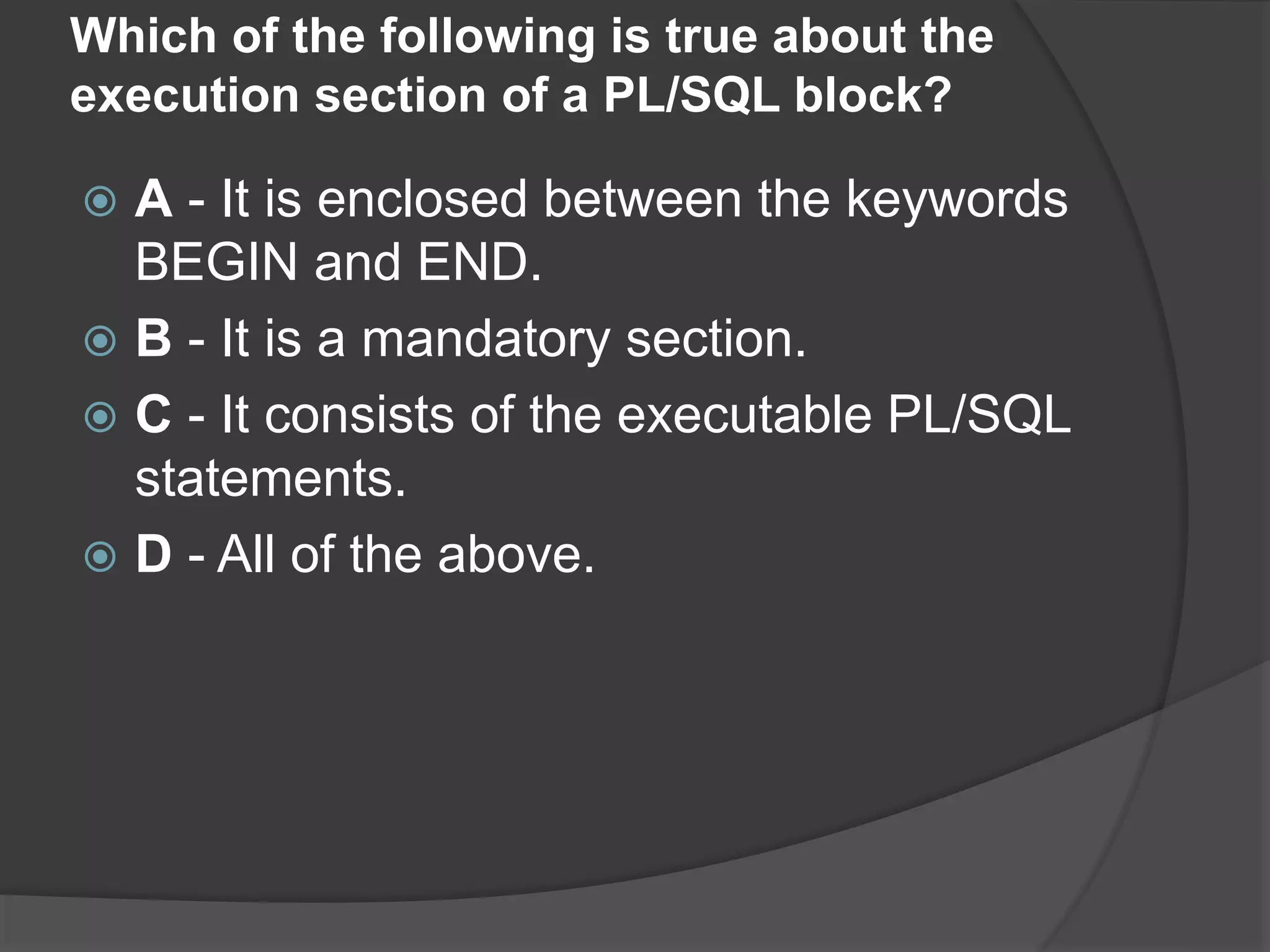 Which of the following is true about the execution section of a PL/SQL block?  A - It is enclosed between the keywords BEGIN and END.  B - It is a mandatory section.  C - It consists of the executable PL/SQL statements.  D - All of the above. 