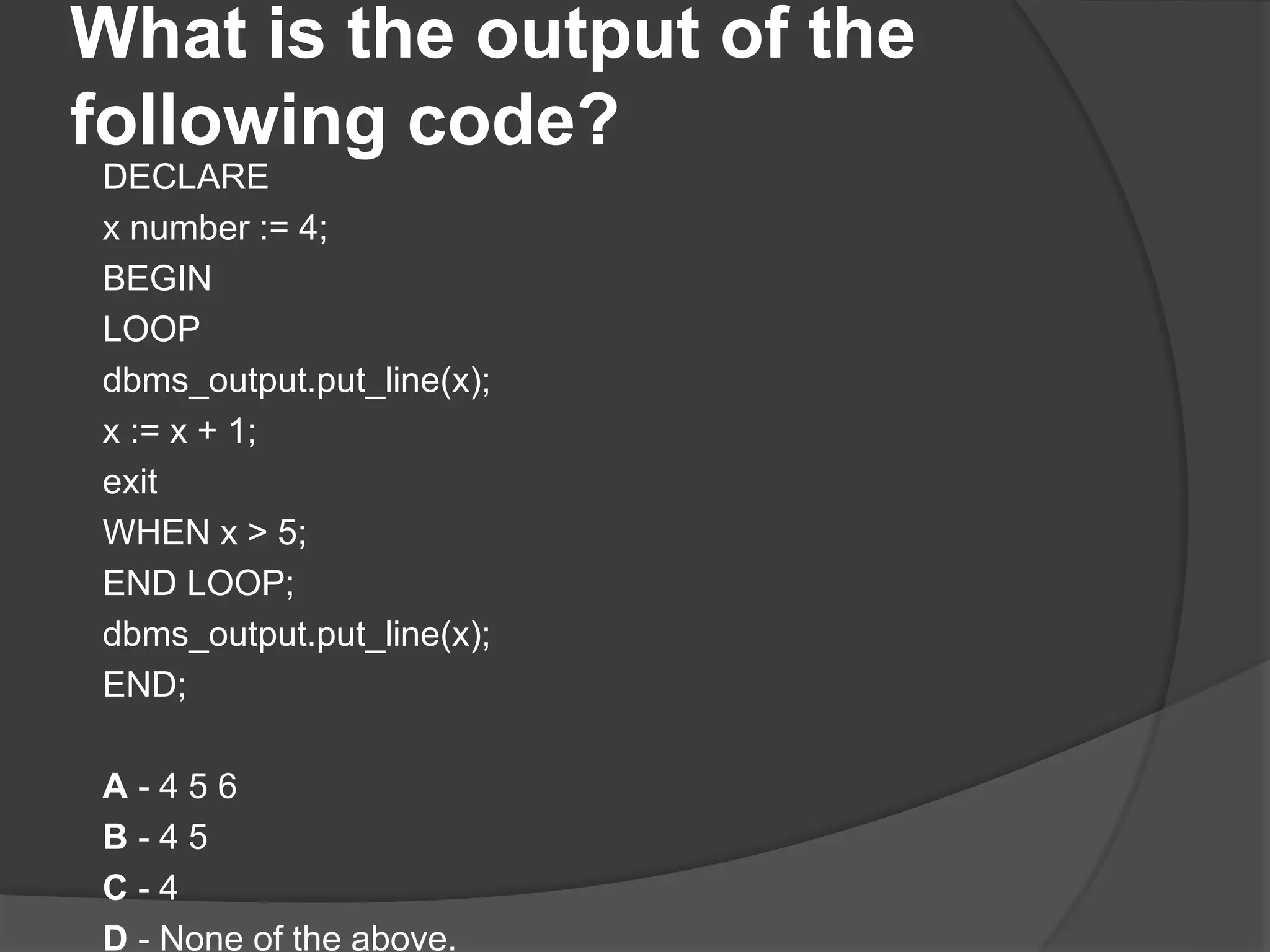 What is the output of the following code? DECLARE x number := 4; BEGIN LOOP dbms_output.put_line(x); x := x + 1; exit WHEN x > 5; END LOOP; dbms_output.put_line(x); END; A - 4 5 6 B - 4 5 C - 4 D - None of the above. 