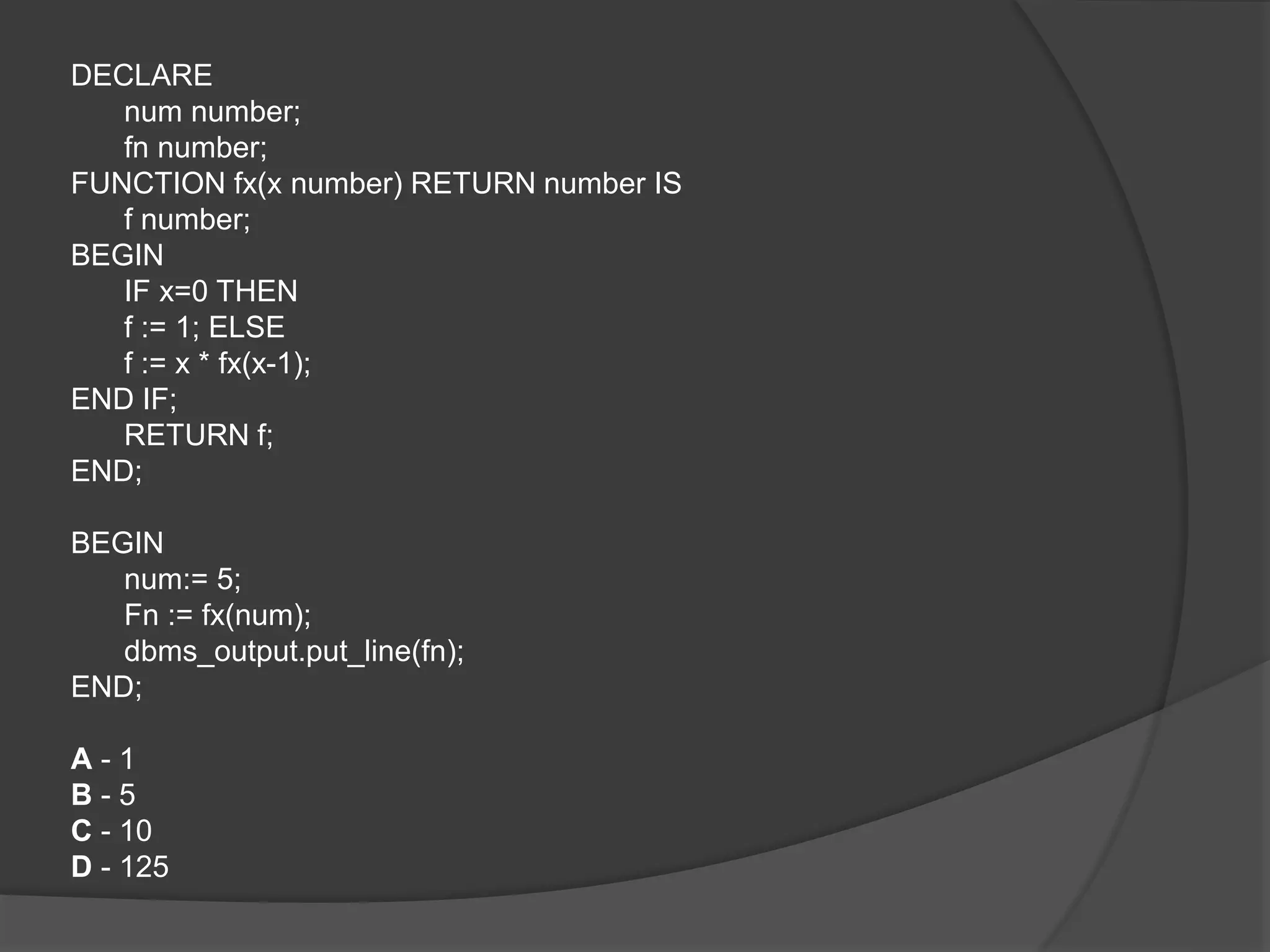 DECLARE num number; fn number; FUNCTION fx(x number) RETURN number IS f number; BEGIN IF x=0 THEN f := 1; ELSE f := x * fx(x-1); END IF; RETURN f; END; BEGIN num:= 5; Fn := fx(num); dbms_output.put_line(fn); END; A - 1 B - 5 C - 10 D - 125 